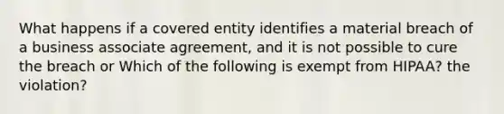 What happens if a covered entity identifies a material breach of a business associate agreement, and it is not possible to cure the breach or Which of the following is exempt from HIPAA? the violation?