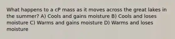 What happens to a cP mass as it moves across the great lakes in the summer? A) Cools and gains moisture B) Cools and loses moisture C) Warms and gains moisture D) Warms and loses moisture