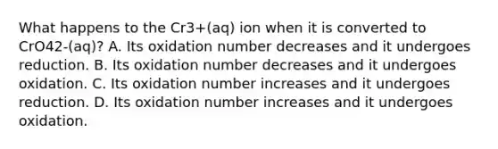 What happens to the Cr3+(aq) ion when it is converted to CrO42-(aq)? A. Its oxidation number decreases and it undergoes reduction. B. Its oxidation number decreases and it undergoes oxidation. C. Its oxidation number increases and it undergoes reduction. D. Its oxidation number increases and it undergoes oxidation.