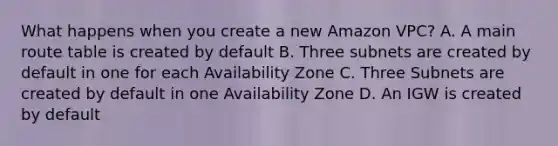 What happens when you create a new Amazon VPC? A. A main route table is created by default B. Three subnets are created by default in one for each Availability Zone C. Three Subnets are created by default in one Availability Zone D. An IGW is created by default