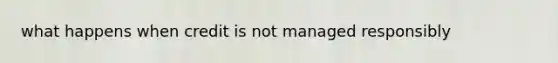 what happens when credit is not managed responsibly
