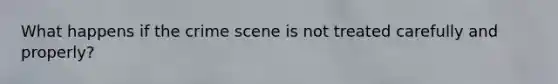 What happens if the crime scene is not treated carefully and properly?