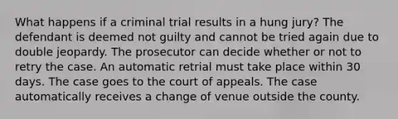 What happens if a criminal trial results in a hung jury? The defendant is deemed not guilty and cannot be tried again due to double jeopardy. The prosecutor can decide whether or not to retry the case. An automatic retrial must take place within 30 days. The case goes to the court of appeals. The case automatically receives a change of venue outside the county.