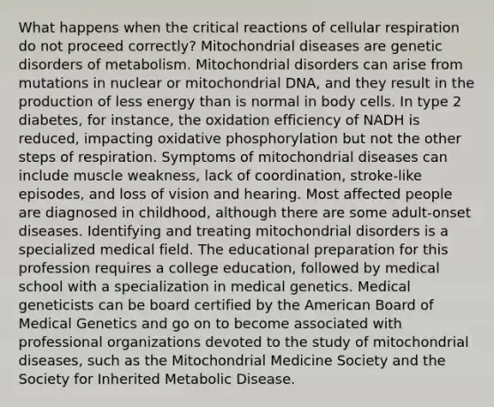 What happens when the critical reactions of <a href='https://www.questionai.com/knowledge/k1IqNYBAJw-cellular-respiration' class='anchor-knowledge'>cellular respiration</a> do not proceed correctly? Mitochondrial diseases are genetic disorders of metabolism. Mitochondrial disorders can arise from mutations in nuclear or mitochondrial DNA, and they result in the production of less energy than is normal in body cells. In type 2 diabetes, for instance, the oxidation efficiency of NADH is reduced, impacting <a href='https://www.questionai.com/knowledge/kFazUb9IwO-oxidative-phosphorylation' class='anchor-knowledge'>oxidative phosphorylation</a> but not the other steps of respiration. Symptoms of mitochondrial diseases can include muscle weakness, lack of coordination, stroke-like episodes, and loss of vision and hearing. Most affected people are diagnosed in childhood, although there are some adult-onset diseases. Identifying and treating mitochondrial disorders is a specialized medical field. The educational preparation for this profession requires a college education, followed by medical school with a specialization in medical genetics. Medical geneticists can be board certified by the American Board of Medical Genetics and go on to become associated with professional organizations devoted to the study of mitochondrial diseases, such as the Mitochondrial Medicine Society and the Society for Inherited Metabolic Disease.