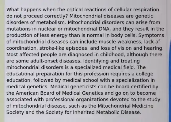 What happens when the critical reactions of <a href='https://www.questionai.com/knowledge/k1IqNYBAJw-cellular-respiration' class='anchor-knowledge'>cellular respiration</a> do not proceed correctly? Mitochondrial diseases are genetic disorders of metabolism. Mitochondrial disorders can arise from mutations in nuclear or mitochondrial DNA, and they result in the production of less energy than is normal in body cells. Symptoms of mitochondrial diseases can include muscle weakness, lack of coordination, stroke-like episodes, and loss of vision and hearing. Most affected people are diagnosed in childhood, although there are some adult-onset diseases. Identifying and treating mitochondrial disorders is a specialized medical field. The educational preparation for this profession requires a college education, followed by medical school with a specialization in medical genetics. Medical geneticists can be board certified by the American Board of Medical Genetics and go on to become associated with professional organizations devoted to the study of mitochondrial disease, such as the Mitochondrial Medicine Society and the Society for Inherited Metabolic Disease.