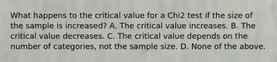 What happens to the critical value for a Chi2 test if the size of the sample is increased? A. The critical value increases. B. The critical value decreases. C. The critical value depends on the number of categories, not the sample size. D. None of the above.