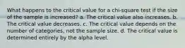 What happens to the critical value for a chi-square test if the size of the sample is increased? a. The critical value also increases. b. The critical value decreases. c. The critical value depends on the number of categories, not the sample size. d. The critical value is determined entirely by the alpha level.