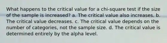 What happens to the critical value for a chi-square test if the size of the sample is increased? a. The critical value also increases. b. The critical value decreases. c. The critical value depends on the number of categories, not the sample size. d. The critical value is determined entirely by the alpha level.