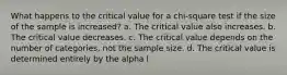 What happens to the critical value for a chi-square test if the size of the sample is increased? a. The critical value also increases. b. The critical value decreases. c. The critical value depends on the number of categories, not the sample size. d. The critical value is determined entirely by the alpha l