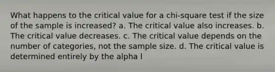 What happens to the critical value for a chi-square test if the size of the sample is increased? a. The critical value also increases. b. The critical value decreases. c. The critical value depends on the number of categories, not the sample size. d. The critical value is determined entirely by the alpha l