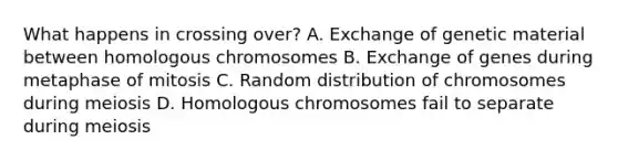 What happens in crossing over? A. Exchange of genetic material between homologous chromosomes B. Exchange of genes during metaphase of mitosis C. Random distribution of chromosomes during meiosis D. Homologous chromosomes fail to separate during meiosis