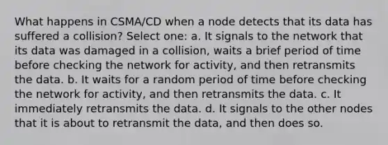 What happens in CSMA/CD when a node detects that its data has suffered a collision? Select one: a. It signals to the network that its data was damaged in a collision, waits a brief period of time before checking the network for activity, and then retransmits the data. b. It waits for a random period of time before checking the network for activity, and then retransmits the data. c. It immediately retransmits the data. d. It signals to the other nodes that it is about to retransmit the data, and then does so.