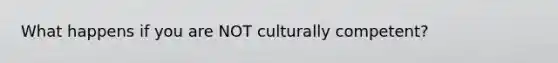 What happens if you are NOT culturally competent?