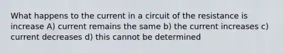 What happens to the current in a circuit of the resistance is increase A) current remains the same b) the current increases c) current decreases d) this cannot be determined