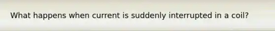 What happens when current is suddenly interrupted in a coil?
