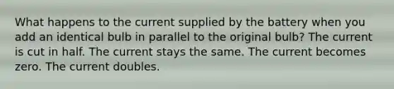 What happens to the current supplied by the battery when you add an identical bulb in parallel to the original bulb? The current is cut in half. The current stays the same. The current becomes zero. The current doubles.