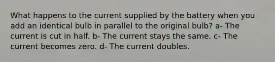 What happens to the current supplied by the battery when you add an identical bulb in parallel to the original bulb? a- The current is cut in half. b- The current stays the same. c- The current becomes zero. d- The current doubles.