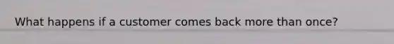 What happens if a customer comes back more than once?