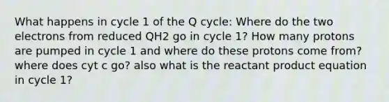 What happens in cycle 1 of the Q cycle: Where do the two electrons from reduced QH2 go in cycle 1? How many protons are pumped in cycle 1 and where do these protons come from? where does cyt c go? also what is the reactant product equation in cycle 1?