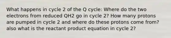 What happens in cycle 2 of the Q cycle: Where do the two electrons from reduced QH2 go in cycle 2? How many protons are pumped in cycle 2 and where do these protons come from? also what is the reactant product equation in cycle 2?