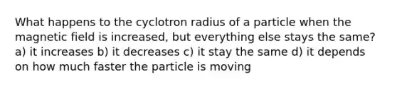 What happens to the cyclotron radius of a particle when the magnetic field is increased, but everything else stays the same? a) it increases b) it decreases c) it stay the same d) it depends on how much faster the particle is moving