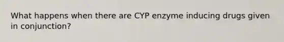 What happens when there are CYP enzyme inducing drugs given in conjunction?