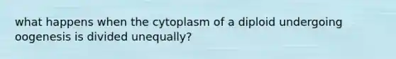 what happens when the cytoplasm of a diploid undergoing oogenesis is divided unequally?