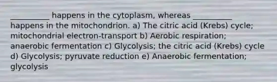 __________ happens in the cytoplasm, whereas __________ happens in the mitochondrion. a) The citric acid (Krebs) cycle; mitochondrial electron-transport b) Aerobic respiration; anaerobic fermentation c) Glycolysis; the citric acid (Krebs) cycle d) Glycolysis; pyruvate reduction e) Anaerobic fermentation; glycolysis