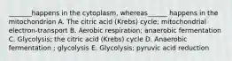 _______happens in the cytoplasm, whereas______ happens in the mitochondrion A. The citric acid (Krebs) cycle; mitochondrial electron-transport B. Aerobic respiration; anaerobic fermentation C. Glycolysis; the citric acid (Krebs) cycle D. Anaerobic fermentation ; glycolysis E. Glycolysis; pyruvic acid reduction