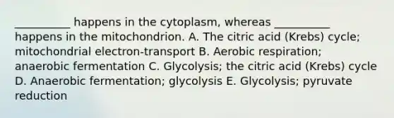 __________ happens in the cytoplasm, whereas __________ happens in the mitochondrion. A. The citric acid (Krebs) cycle; mitochondrial electron-transport B. Aerobic respiration; anaerobic fermentation C. Glycolysis; the citric acid (Krebs) cycle D. Anaerobic fermentation; glycolysis E. Glycolysis; pyruvate reduction