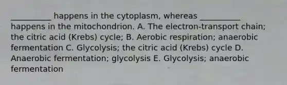 __________ happens in the cytoplasm, whereas __________ happens in the mitochondrion. A. The electron-transport chain; the citric acid (Krebs) cycle; B. Aerobic respiration; anaerobic fermentation C. Glycolysis; the citric acid (Krebs) cycle D. Anaerobic fermentation; glycolysis E. Glycolysis; anaerobic fermentation