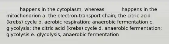 _____ happens in the cytoplasm, whereas ______ happens in the mitochondrion a. the electron-transport chain; the citric acid (krebs) cycle b. aerobic respiration; anaerobic fermentation c. glycolysis; the citric acid (krebs) cycle d. anaerobic fermentation; glycolysis e. glycolysis; anaerobic fermentation