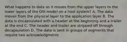 What happens to data as it moves from the upper layers to the lower layers of the OSI model on a host system? A. The data moves from the physical layer to the application layer B. The data is encapsulated with a header at the beginning and a trailer at the end C. The header and trailer are stripped off through decapsulation D. The data is sent in groups of segments that require two acknowledgments