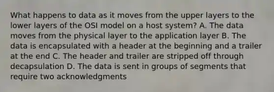 What happens to data as it moves from the upper layers to the lower layers of the OSI model on a host system? A. The data moves from the physical layer to the application layer B. The data is encapsulated with a header at the beginning and a trailer at the end C. The header and trailer are stripped off through decapsulation D. The data is sent in groups of segments that require two acknowledgments