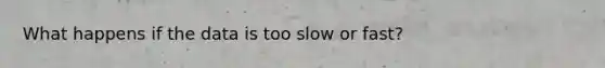 What happens if the data is too slow or fast?