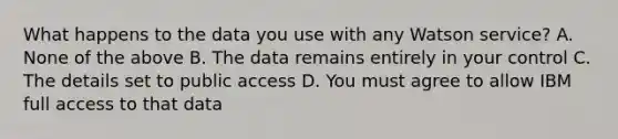 What happens to the data you use with any Watson service? A. None of the above B. The data remains entirely in your control C. The details set to public access D. You must agree to allow IBM full access to that data