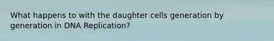 What happens to with the daughter cells generation by generation in DNA Replication?