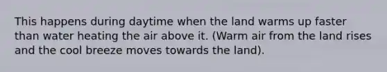 This happens during daytime when the land warms up faster than water heating the air above it. (Warm air from the land rises and the cool breeze moves towards the land).