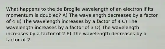 What happens to the de Broglie wavelength of an electron if its momentum is doubled? A) The wavelength decreases by a factor of 4 B) The wavelength increases by a factor of 4 C) The wavelength increases by a factor of 3 D) The wavelength increases by a factor of 2 E) The wavelength decreases by a factor of 2