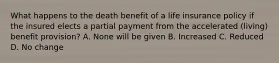 What happens to the death benefit of a life insurance policy if the insured elects a partial payment from the accelerated (living) benefit provision? A. None will be given B. Increased C. Reduced D. No change