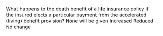 What happens to the death benefit of a life insurance policy if the insured elects a particular payment from the accelerated (living) benefit provision? None will be given Increased Reduced No change