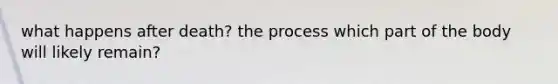 what happens after death? the process which part of the body will likely remain?