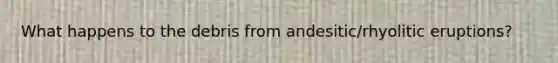 What happens to the debris from andesitic/rhyolitic eruptions?