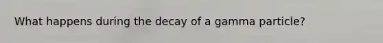 What happens during the decay of a gamma particle?