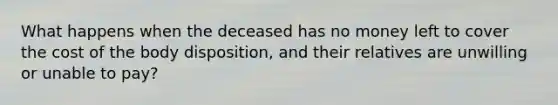 What happens when the deceased has no money left to cover the cost of the body disposition, and their relatives are unwilling or unable to pay?