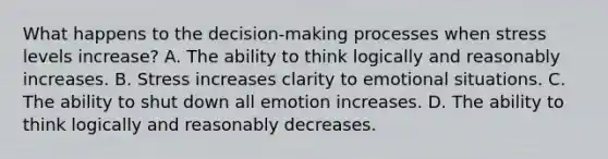 What happens to the decision-making processes when stress levels increase? A. The ability to think logically and reasonably increases. B. Stress increases clarity to emotional situations. C. The ability to shut down all emotion increases. D. The ability to think logically and reasonably decreases.