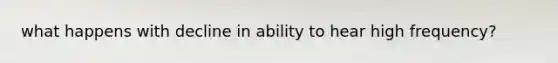 what happens with decline in ability to hear high frequency?