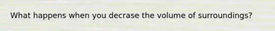 What happens when you decrase the volume of surroundings?