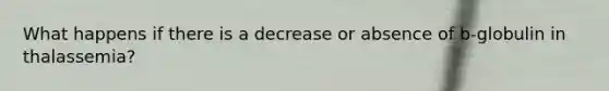 What happens if there is a decrease or absence of b-globulin in thalassemia?