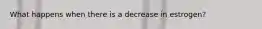 What happens when there is a decrease in estrogen?